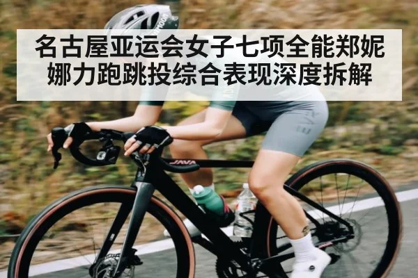名古屋亚运会女子七项全能郑妮娜力跑跳投综合表现深度拆解