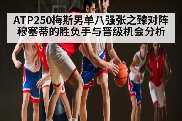 ATP250梅斯男单八强张之臻对阵穆塞蒂的胜负手与晋级机会分析