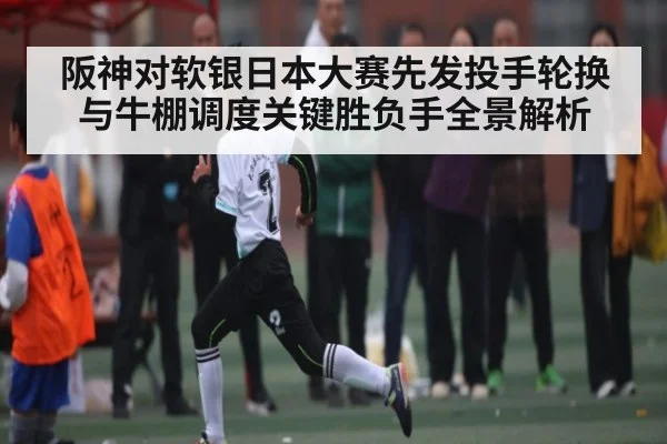 阪神对软银日本大赛先发投手轮换与牛棚调度关键胜负手全景解析